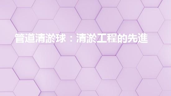 管道清淤球：清淤工程的先進(jìn)技術(shù)和策略如何應(yīng)對氣候變化的挑戰(zhàn)？